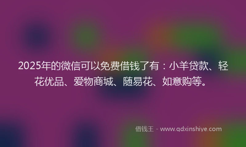 2025年的微信可以免费借钱了有：小羊贷款、轻花优品、爱物商城、随易花、如意购等。
