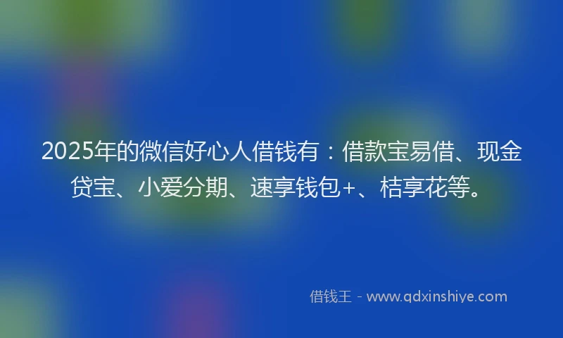 2025年的微信好心人借钱有：借款宝易借、现金贷宝、小爱分期、速享钱包+、桔享花等。
