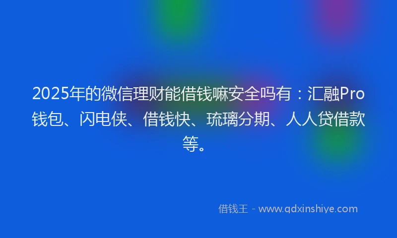 2025年的微信理财能借钱嘛安全吗有：汇融Pro钱包、闪电侠、借钱快、琉璃分期、人人贷借款等。
