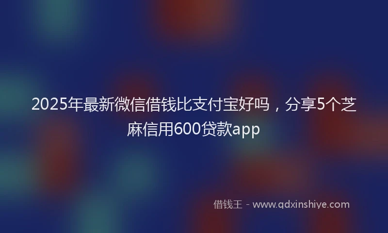 2025年最新微信借钱比支付宝好吗，分享5个芝麻信用600贷款app