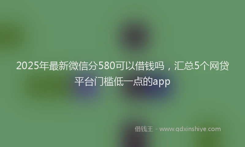 2025年最新微信分580可以借钱吗，汇总5个网贷平台门槛低一点的app