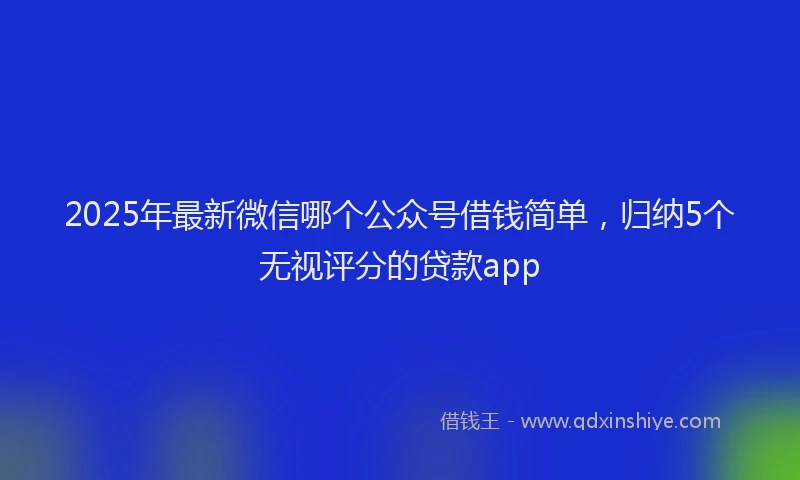 2025年最新微信哪个公众号借钱简单，归纳5个无视评分的贷款app
