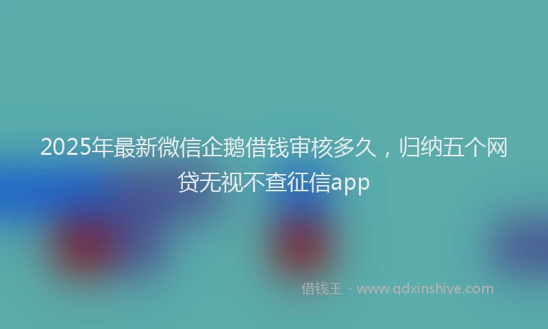 2025年最新微信企鹅借钱审核多久，归纳五个网贷无视不查征信app