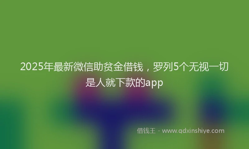 2025年最新微信助贫金借钱，罗列5个无视一切是人就下款的app