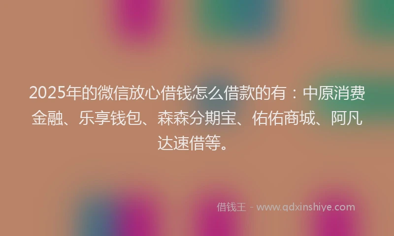 2025年的微信放心借钱怎么借款的有：中原消费金融、乐享钱包、森森分期宝、佑佑商城、阿凡达速借等。
