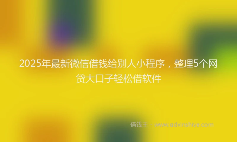 2025年最新微信借钱给别人小程序，整理5个网贷大口子轻松借软件