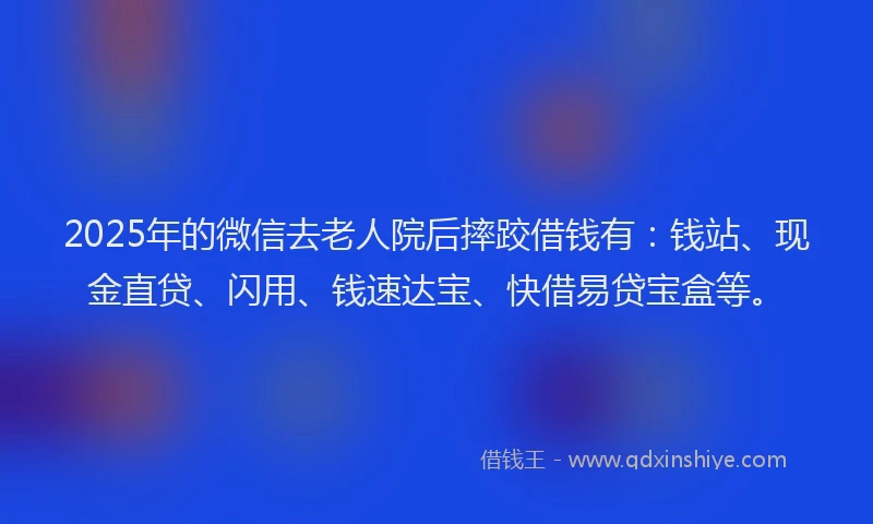 2025年的微信去老人院后摔跤借钱有：钱站、现金直贷、闪用、钱速达宝、快借易贷宝盒等。