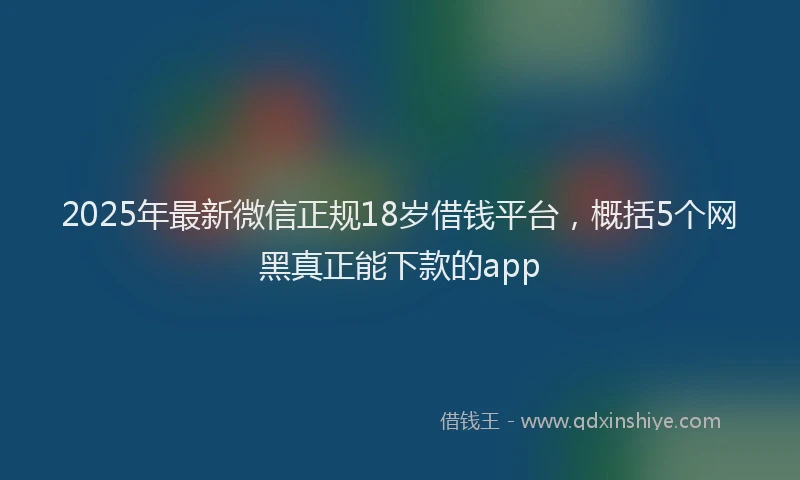 2025年最新微信正规18岁借钱平台，概括5个网黑真正能下款的app