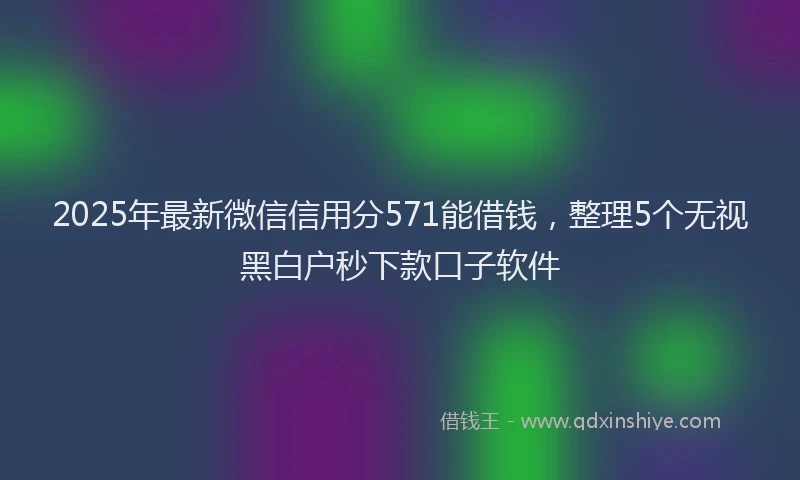 2025年最新微信信用分571能借钱，整理5个无视黑白户秒下款口子软件