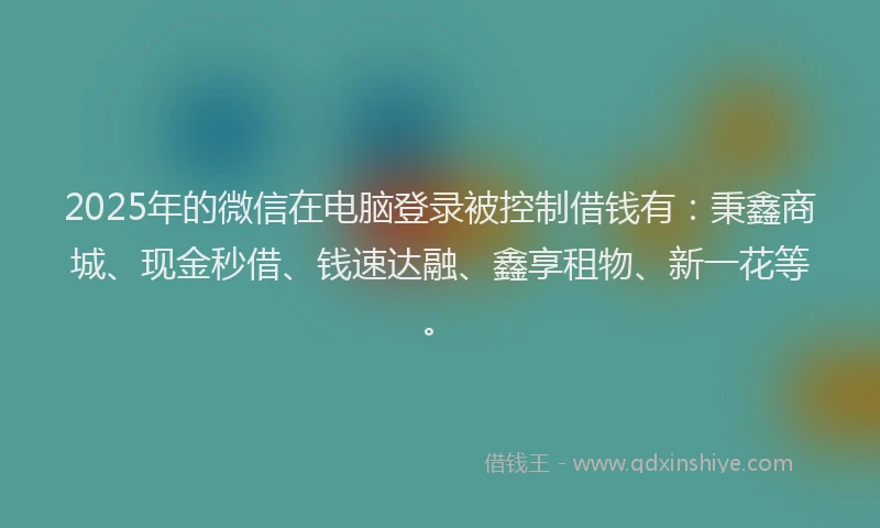 2025年的微信在电脑登录被控制借钱有：秉鑫商城、现金秒借、钱速达融、鑫享租物、新一花等。
