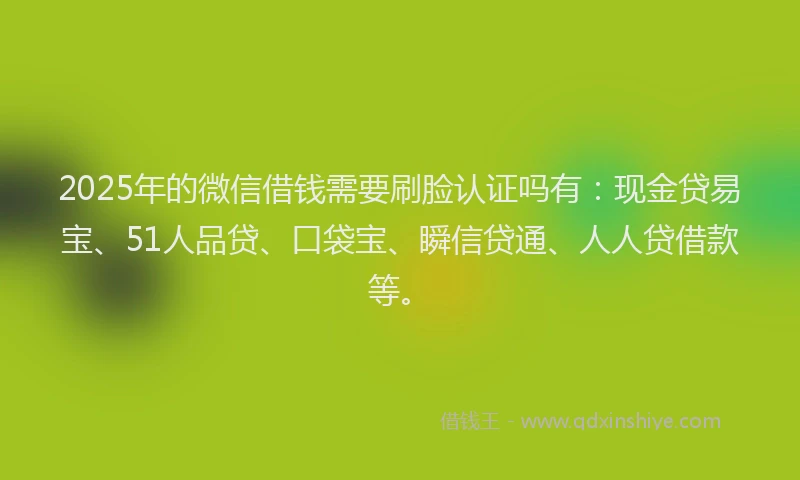 2025年的微信借钱需要刷脸认证吗有：现金贷易宝、51人品贷、口袋宝、瞬信贷通、人人贷借款等。
