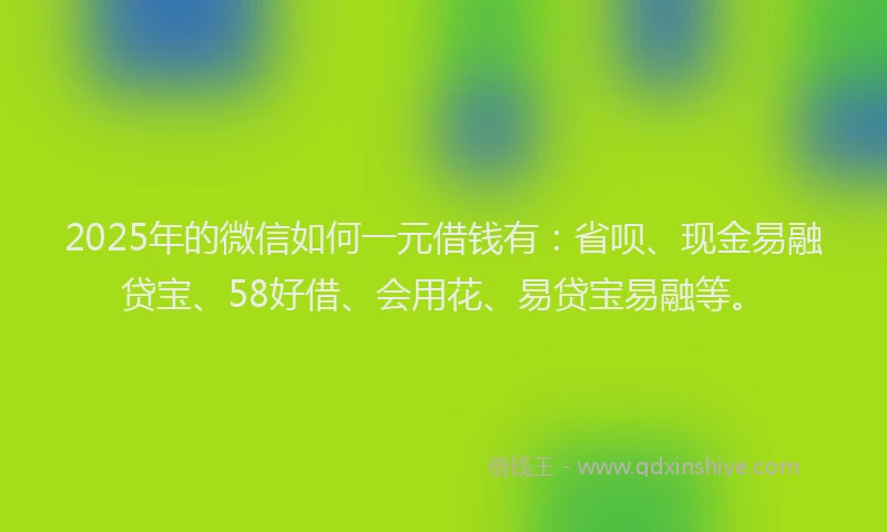 2025年的微信如何一元借钱有：省呗、现金易融贷宝、58好借、会用花、易贷宝易融等。