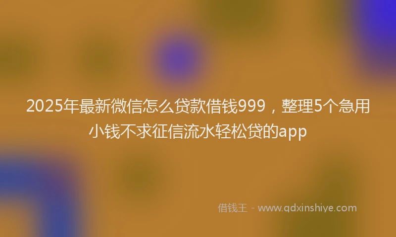 2025年最新微信怎么贷款借钱999，整理5个急用小钱不求征信流水轻松贷的app
