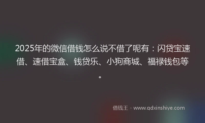 2025年的微信借钱怎么说不借了呢有：闪贷宝速借、速借宝盒、钱贷乐、小狗商城、福禄钱包等。