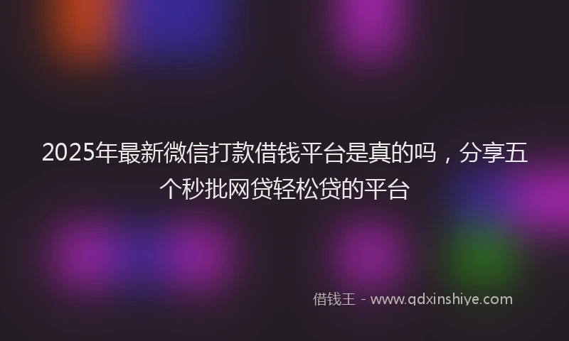 2025年最新微信打款借钱平台是真的吗，分享五个秒批网贷轻松贷的平台