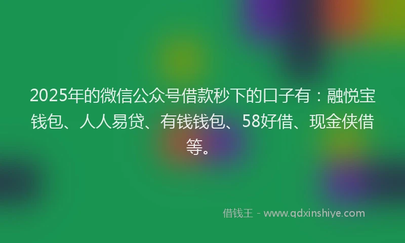2025年的微信公众号借款秒下的口子有：融悦宝钱包、人人易贷、有钱钱包、58好借、现金侠借等。