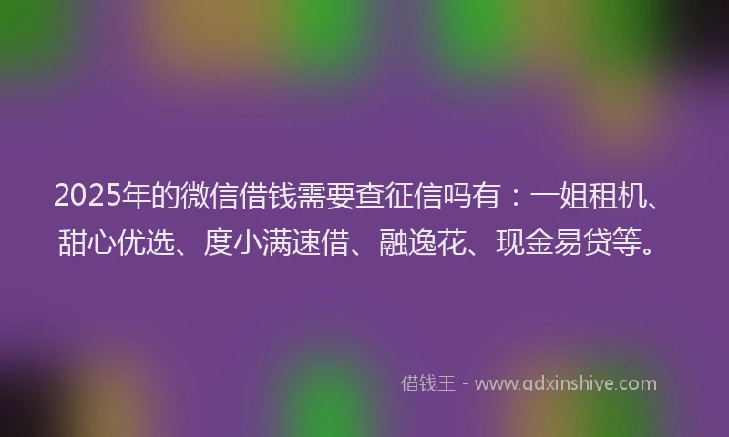 2025年的微信借钱需要查征信吗有：一姐租机、甜心优选、度小满速借、融逸花、现金易贷等。