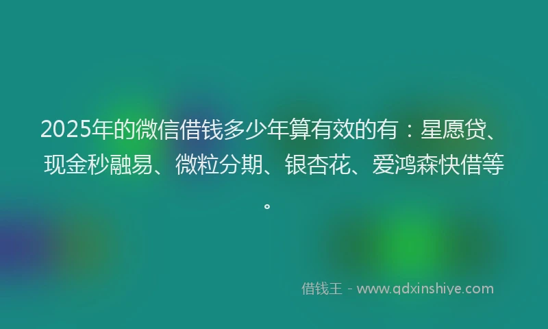 2025年的微信借钱多少年算有效的有：星愿贷、现金秒融易、微粒分期、银杏花、爱鸿森快借等。