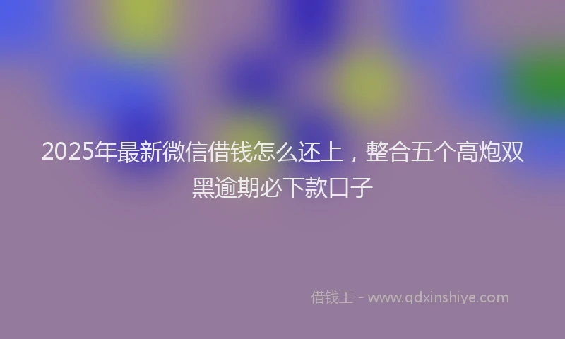 2025年最新微信借钱怎么还上，整合五个高炮双黑逾期必下款口子