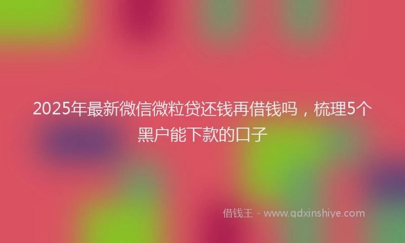 2025年最新微信微粒贷还钱再借钱吗，梳理5个黑户能下款的口子