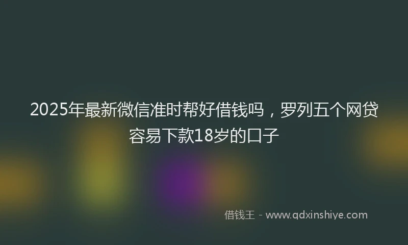 2025年最新微信准时帮好借钱吗，罗列五个网贷容易下款18岁的口子