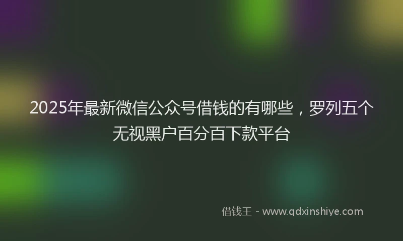 2025年最新微信公众号借钱的有哪些，罗列五个无视黑户百分百下款平台