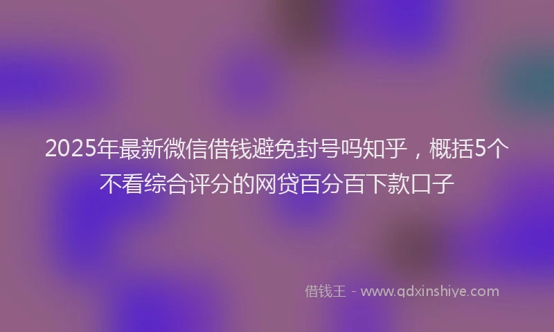 2025年最新微信借钱避免封号吗知乎，概括5个不看综合评分的网贷百分百下款口子