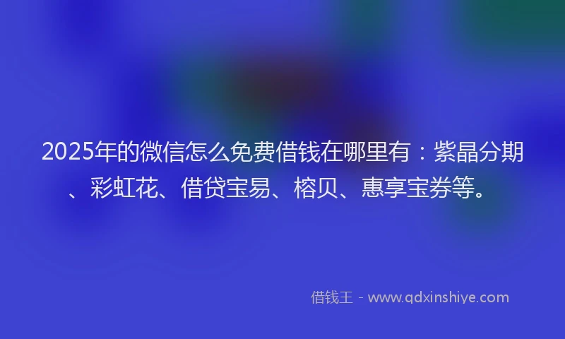 2025年的微信怎么免费借钱在哪里有：紫晶分期、彩虹花、借贷宝易、榕贝、惠享宝券等。