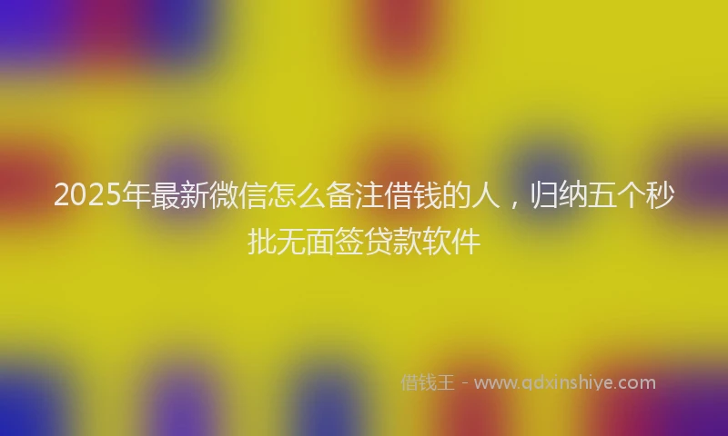 2025年最新微信怎么备注借钱的人，归纳五个秒批无面签贷款软件