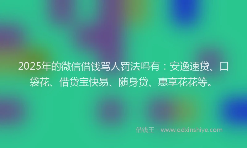 2025年的微信借钱骂人罚法吗有：安逸速贷、口袋花、借贷宝快易、随身贷、惠享花花等。