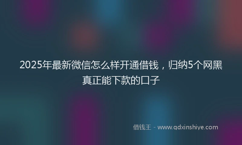 2025年最新微信怎么样开通借钱，归纳5个网黑真正能下款的口子