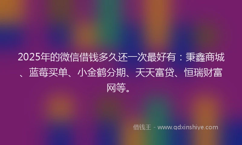 2025年的微信借钱多久还一次最好有：秉鑫商城、蓝莓买单、小金鹤分期、天天富贷、恒瑞财富网等。
