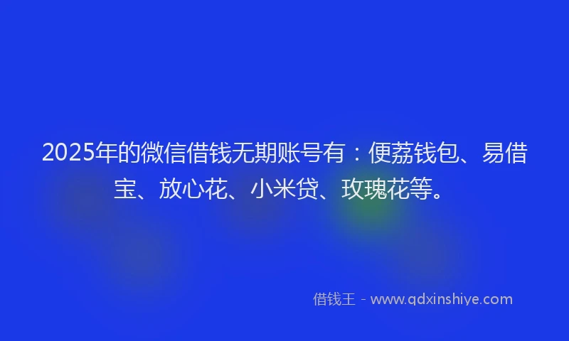 2025年的微信借钱无期账号有：便荔钱包、易借宝、放心花、小米贷、玫瑰花等。