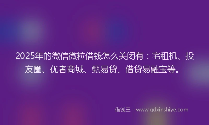2025年的微信微粒借钱怎么关闭有：宅租机、投友圈、优者商城、甄易贷、借贷易融宝等。