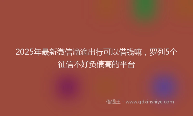 2025年最新微信滴滴出行可以借钱嘛，罗列5个征信不好负债高的平台