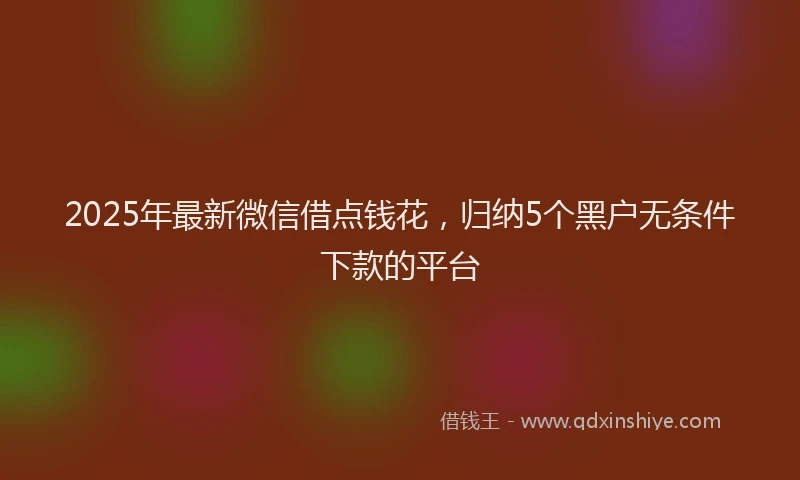 2025年最新微信借点钱花，归纳5个黑户无条件下款的平台