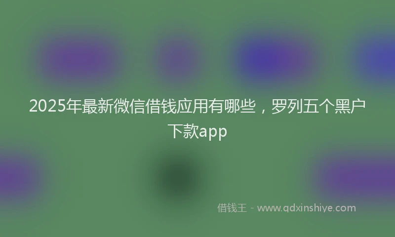 2025年最新微信借钱应用有哪些，罗列五个黑户下款app