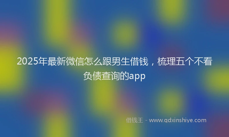 2025年最新微信怎么跟男生借钱，梳理五个不看负债查询的app