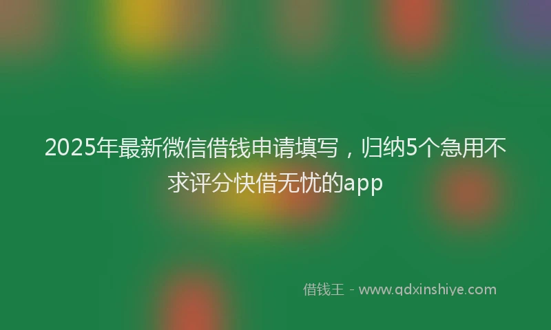 2025年最新微信借钱申请填写，归纳5个急用不求评分快借无忧的app