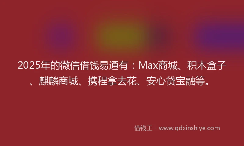 2025年的微信借钱易通有：Max商城、积木盒子、麒麟商城、携程拿去花、安心贷宝融等。
