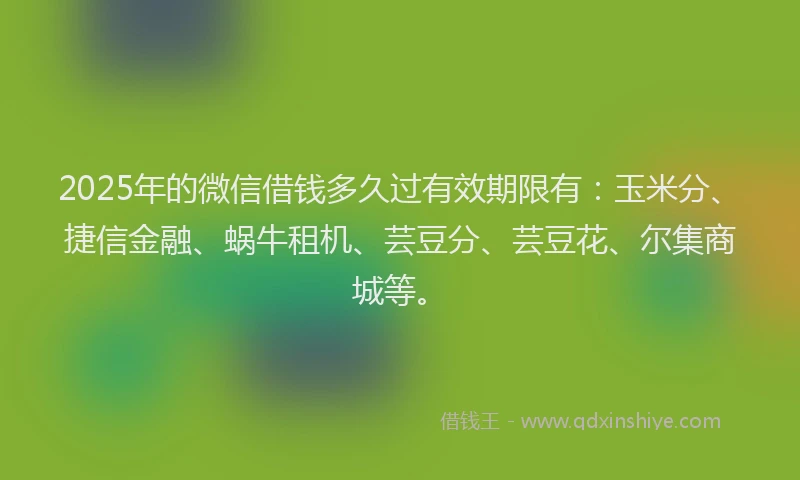 2025年的微信借钱多久过有效期限有：玉米分、捷信金融、蜗牛租机、芸豆分、芸豆花、尔集商城等。
