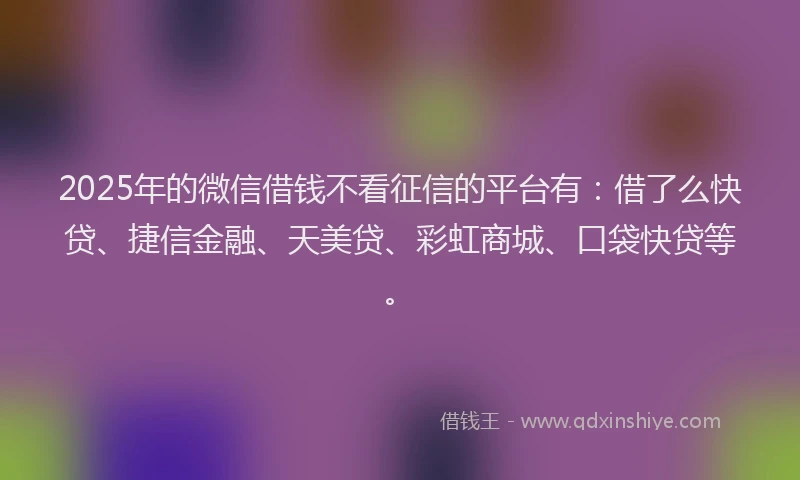 2025年的微信借钱不看征信的平台有：借了么快贷、捷信金融、天美贷、彩虹商城、口袋快贷等。
