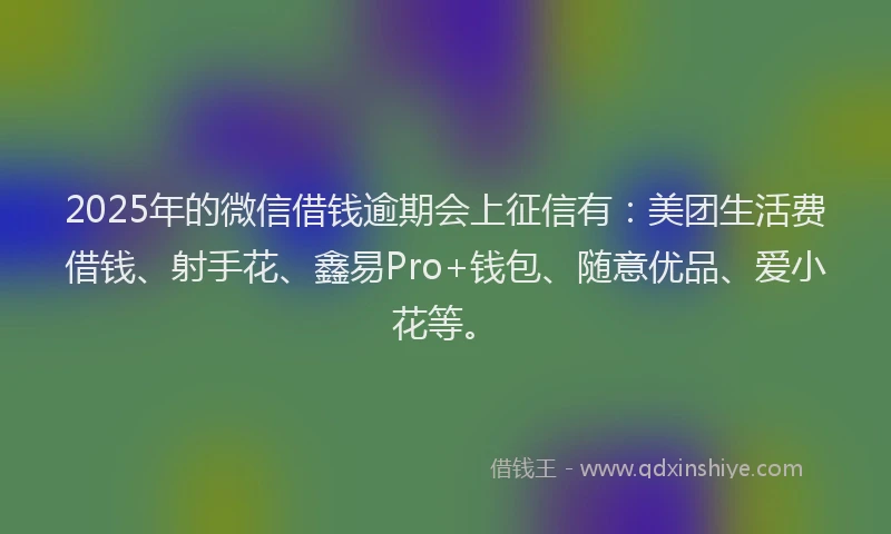 2025年的微信借钱逾期会上征信有：美团生活费借钱、射手花、鑫易Pro+钱包、随意优品、爱小花等。