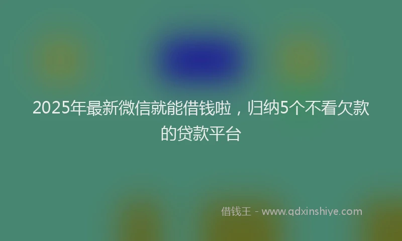 2025年最新微信就能借钱啦，归纳5个不看欠款的贷款平台