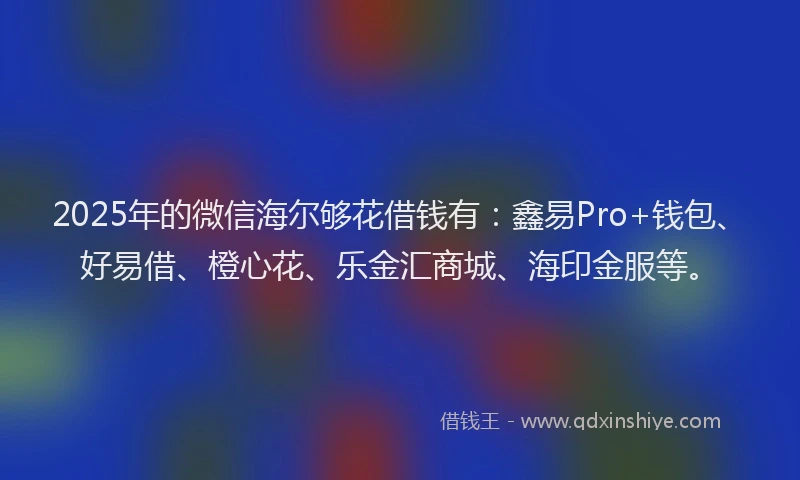 2025年的微信海尔够花借钱有：鑫易Pro+钱包、好易借、橙心花、乐金汇商城、海印金服等。