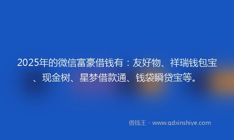 2025年的微信富豪借钱有：友好物、祥瑞钱包宝、现金树、星梦借款通、钱袋瞬贷宝等。