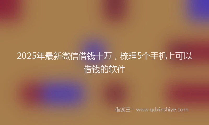 2025年最新微信借钱十万，梳理5个手机上可以借钱的软件