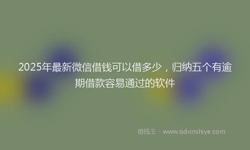 2025年最新微信借钱可以借多少，归纳五个有逾期借款容易通过的软件