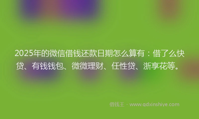 2025年的微信借钱还款日期怎么算有：借了么快贷、有钱钱包、微微理财、任性贷、浙享花等。
