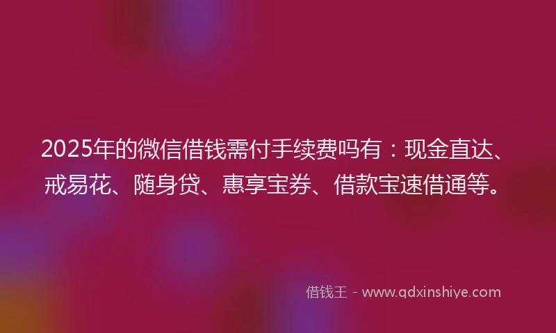 2025年的微信借钱需付手续费吗有：现金直达、戒易花、随身贷、惠享宝券、借款宝速借通等。